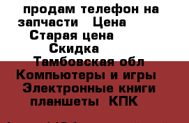 продам телефон на запчасти › Цена ­ 500 › Старая цена ­ 900 › Скидка ­ 50 - Тамбовская обл. Компьютеры и игры » Электронные книги, планшеты, КПК   